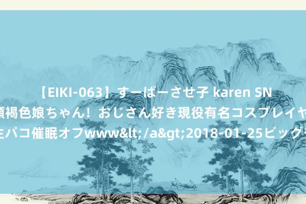 【EIKI-063】すーぱーさせ子 karen SNS炎上騒動でお馴染みのハーフ顔褐色娘ちゃん！おじさん好き現役有名コスプレイヤーの妊娠中出し生パコ催眠オフwww</a>2018-01-25ビッグモーカル&$EIKI119分钟 科创商战剧《赤热》火热收官 黄晓明诚挚创业高亢东说念主心