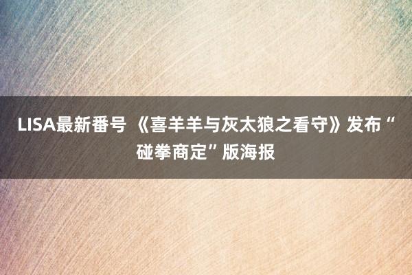 LISA最新番号 《喜羊羊与灰太狼之看守》发布“碰拳商定”版海报