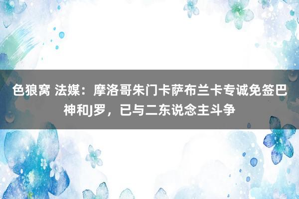 色狼窝 法媒：摩洛哥朱门卡萨布兰卡专诚免签巴神和J罗，已与二东说念主斗争