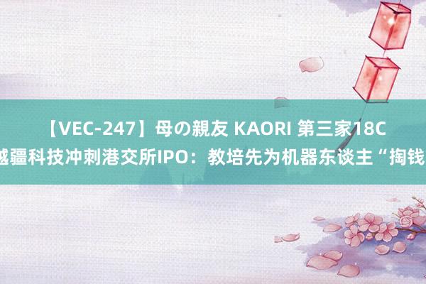 【VEC-247】母の親友 KAORI 第三家18C越疆科技冲刺港交所IPO：教培先为机器东谈主“掏钱”