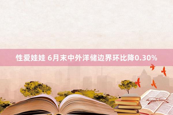 性爱娃娃 6月末中外洋储边界环比降0.30%