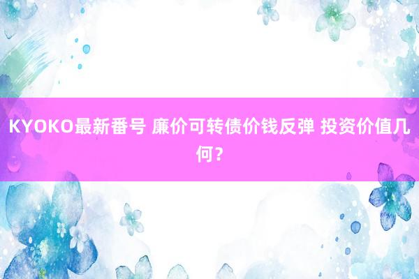 KYOKO最新番号 廉价可转债价钱反弹 投资价值几何？