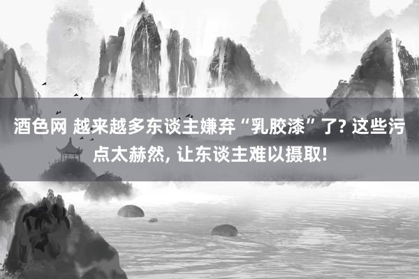 酒色网 越来越多东谈主嫌弃“乳胶漆”了? 这些污点太赫然， 让东谈主难以摄取!