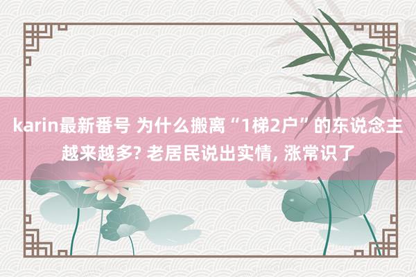 karin最新番号 为什么搬离“1梯2户”的东说念主越来越多? 老居民说出实情， 涨常识了