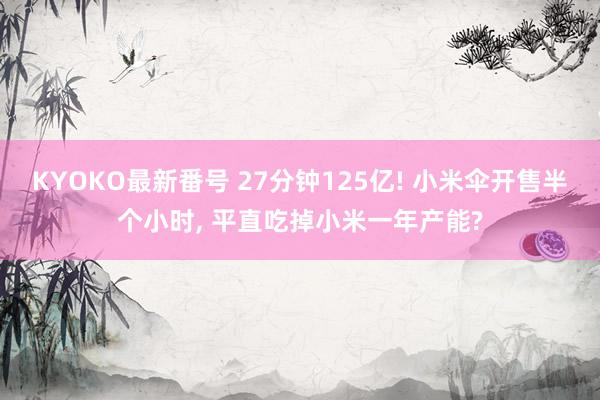 KYOKO最新番号 27分钟125亿! 小米伞开售半个小时， 平直吃掉小米一年产能?