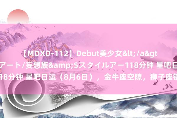 【MDXD-112】Debut美少女</a>2005-02-15スタイルアート/妄想族&$スタイルアー118分钟 星吧日运（8月6日），金牛座空隙，狮子座错愕，天蝎座满足