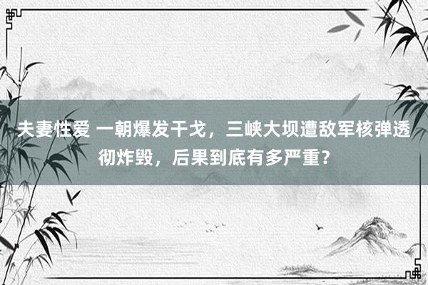 夫妻性爱 一朝爆发干戈，三峡大坝遭敌军核弹透彻炸毁，后果到底有多严重？