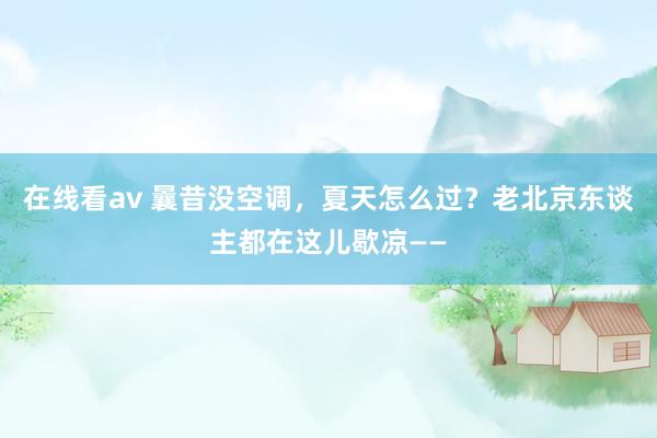 在线看av 曩昔没空调，夏天怎么过？老北京东谈主都在这儿歇凉——