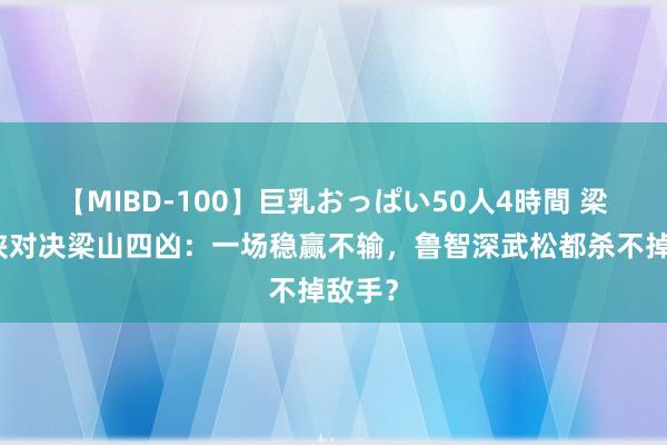 【MIBD-100】巨乳おっぱい50人4時間 梁山四侠对决梁山四凶：一场稳赢不输，鲁智深武松都杀不掉敌手？