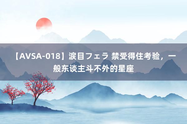 【AVSA-018】涙目フェラ 禁受得住考验，一般东谈主斗不外的星座