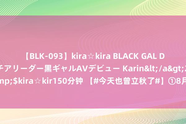 【BLK-093】kira☆kira BLACK GAL DEBUT 元・有名球団チアリーダー黒ギャルAVデビュー Karin</a>2013-04-19kira☆kira&$kira☆kir150分钟 【#今天也曾立秋了#】①8月7日8时9分迎来立秋骨气。②#立秋不虞味