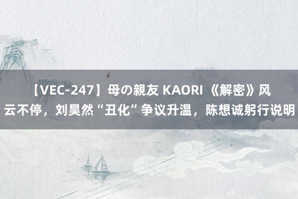 【VEC-247】母の親友 KAORI 《解密》风云不停，刘昊然“丑化”争议升温，陈想诚躬行说明