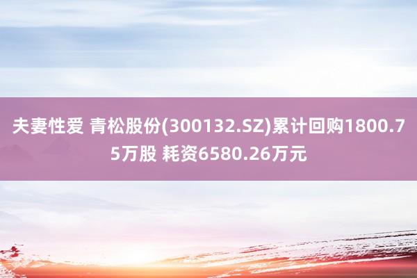 夫妻性爱 青松股份(300132.SZ)累计回购1800.75万股 耗资6580.26万元