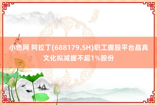 小色网 阿拉丁(688179.SH)职工握股平台晶真文化拟减握不超1%股份