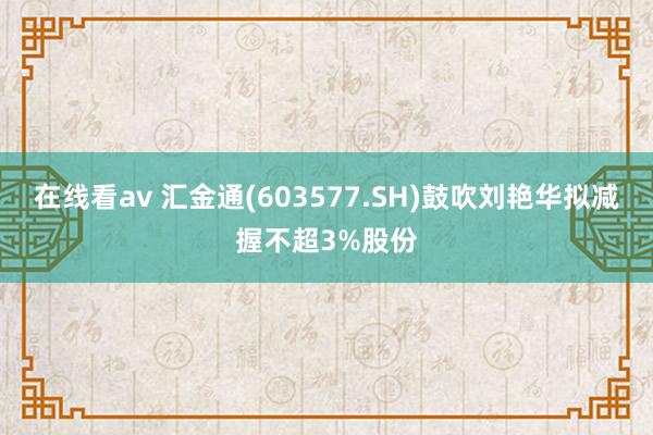 在线看av 汇金通(603577.SH)鼓吹刘艳华拟减握不超3%股份