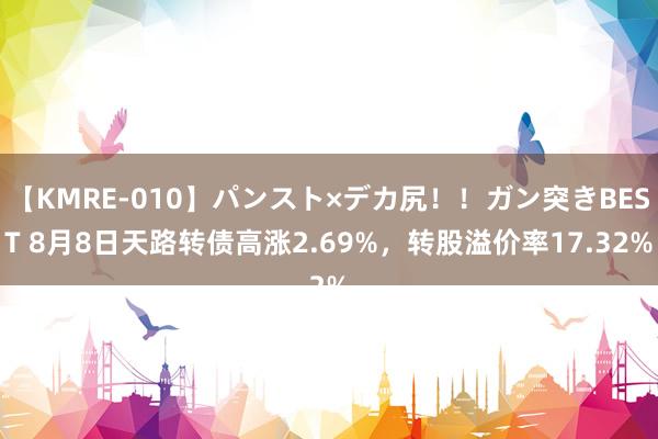 【KMRE-010】パンスト×デカ尻！！ガン突きBEST 8月8日天路转债高涨2.69%，转股溢价率17.32%