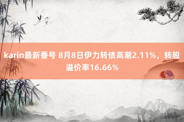 karin最新番号 8月8日伊力转债高潮2.11%，转股溢价率16.66%