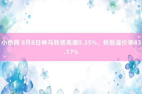 小色网 8月8日神马转债高潮0.35%，转股溢价率43.17%