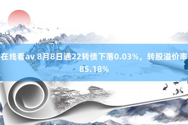 在线看av 8月8日通22转债下落0.03%，转股溢价率85.18%