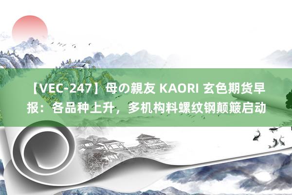 【VEC-247】母の親友 KAORI 玄色期货早报：各品种上升，多机构料螺纹钢颠簸启动