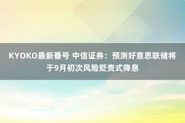 KYOKO最新番号 中信证券：预测好意思联储将于9月初次风险贬责式降息