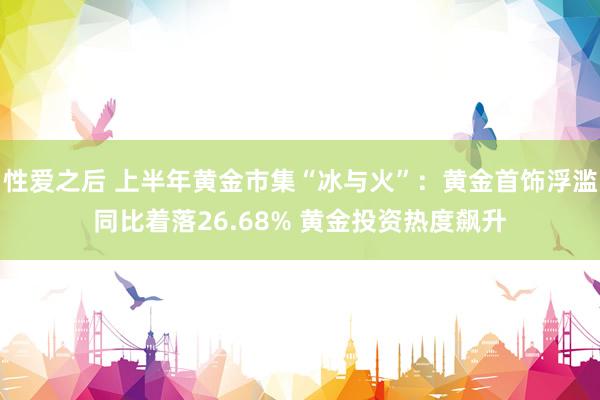 性爱之后 上半年黄金市集“冰与火”：黄金首饰浮滥同比着落26.68% 黄金投资热度飙升