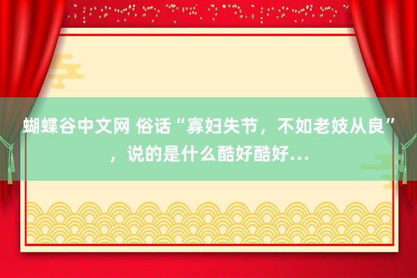 蝴蝶谷中文网 俗话“寡妇失节，不如老妓从良”，说的是什么酷好酷好…