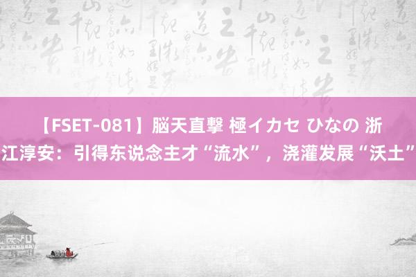 【FSET-081】脳天直撃 極イカセ ひなの 浙江淳安：引得东说念主才“流水”，浇灌发展“沃土”