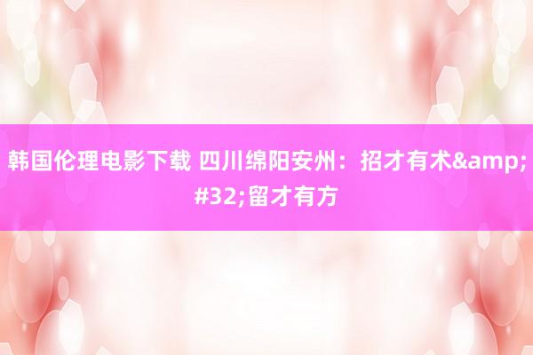 韩国伦理电影下载 四川绵阳安州：招才有术&#32;留才有方