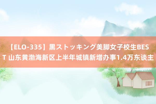 【ELO-335】黒ストッキング美脚女子校生BEST 山东黄渤海新区上半年城镇新增办事1.4万东谈主