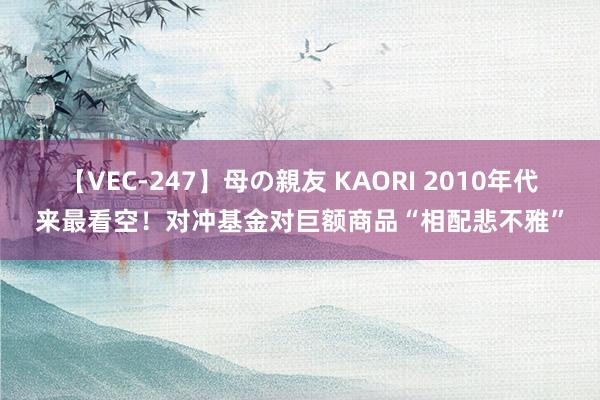 【VEC-247】母の親友 KAORI 2010年代来最看空！对冲基金对巨额商品“相配悲不雅”