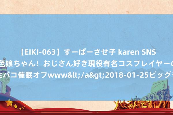 【EIKI-063】すーぱーさせ子 karen SNS炎上騒動でお馴染みのハーフ顔褐色娘ちゃん！おじさん好き現役有名コスプレイヤーの妊娠中出し生パコ催眠オフwww</a>2018-01-25ビッグモーカル&$EIKI119分钟 职场干货