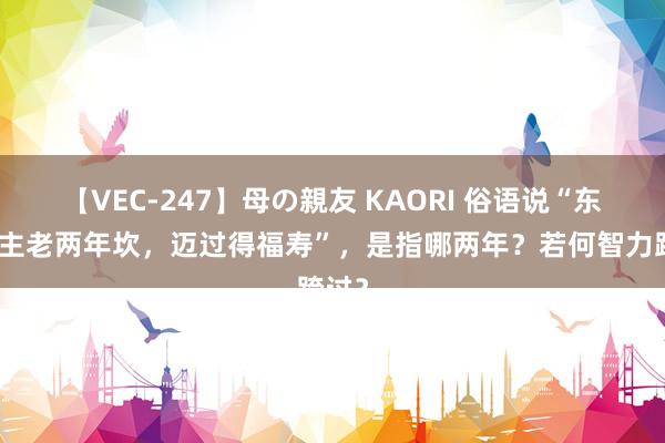 【VEC-247】母の親友 KAORI 俗语说“东说念主老两年坎，迈过得福寿”，是指哪两年？若何智力跨过？