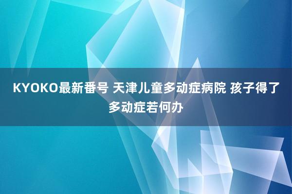 KYOKO最新番号 天津儿童多动症病院 孩子得了多动症若何办