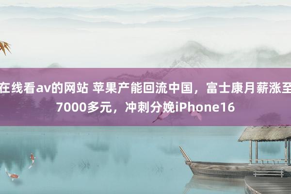 在线看av的网站 苹果产能回流中国，富士康月薪涨至7000多元，冲刺分娩iPhone16