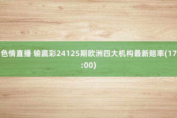 色情直播 输赢彩24125期欧洲四大机构最新赔率(17:00)