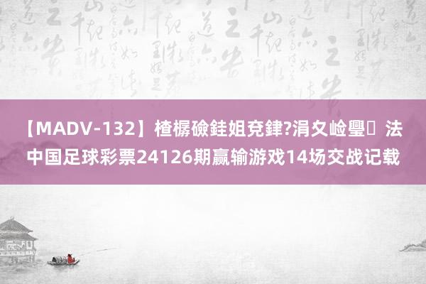 【MADV-132】楂樼礆銈姐兗銉?涓夊崄璺法 中国足球彩票24126期赢输游戏14场交战记载