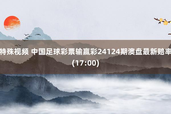 特殊视频 中国足球彩票输赢彩24124期澳盘最新赔率(17:00)