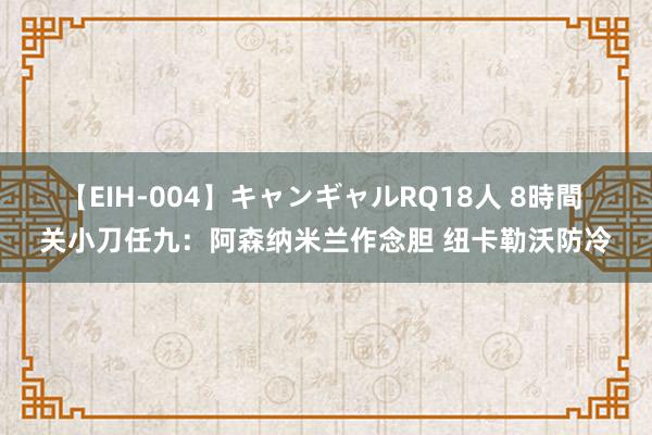 【EIH-004】キャンギャルRQ18人 8時間 关小刀任九：阿森纳米兰作念胆 纽卡勒沃防冷