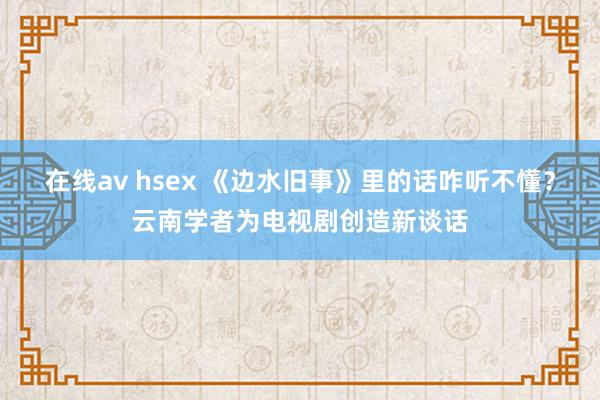 在线av hsex 《边水旧事》里的话咋听不懂？云南学者为电视剧创造新谈话