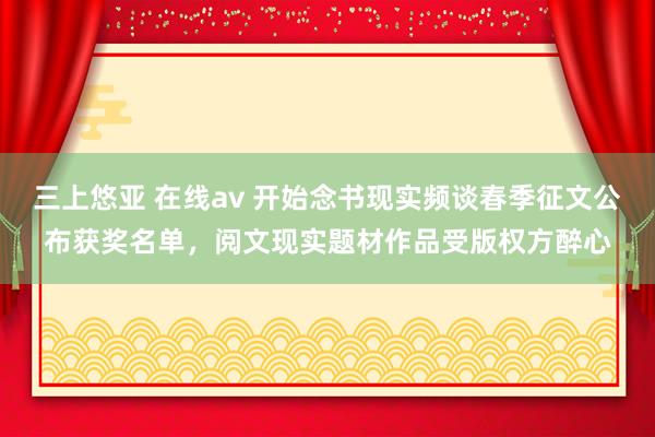 三上悠亚 在线av 开始念书现实频谈春季征文公布获奖名单，阅文现实题材作品受版权方醉心