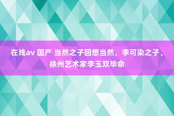 在线av 国产 当然之子回想当然，李可染之子、徐州艺术家李玉双毕命