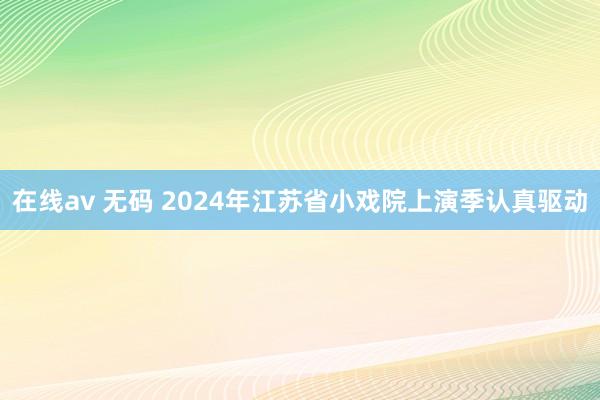 在线av 无码 2024年江苏省小戏院上演季认真驱动