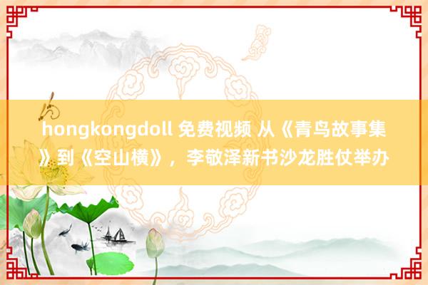 hongkongdoll 免费视频 从《青鸟故事集》到《空山横》，李敬泽新书沙龙胜仗举办