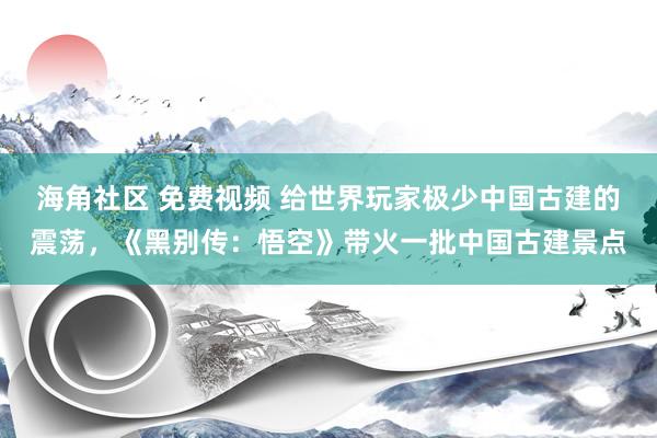 海角社区 免费视频 给世界玩家极少中国古建的震荡，《黑别传：悟空》带火一批中国古建景点