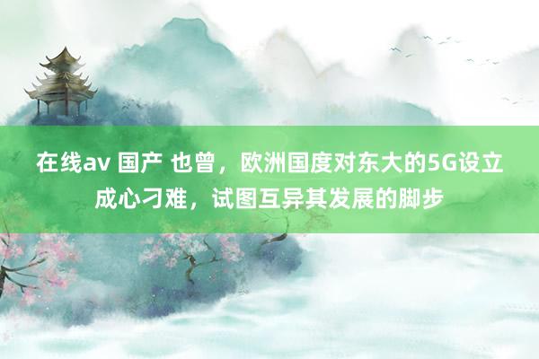 在线av 国产 也曾，欧洲国度对东大的5G设立成心刁难，试图互异其发展的脚步