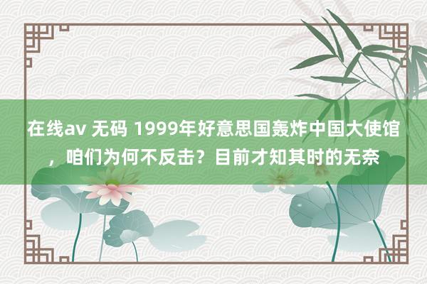 在线av 无码 1999年好意思国轰炸中国大使馆，咱们为何不反击？目前才知其时的无奈