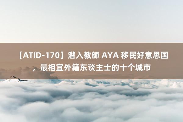 【ATID-170】潜入教師 AYA 移民好意思国，最相宜外籍东谈主士的十个城市