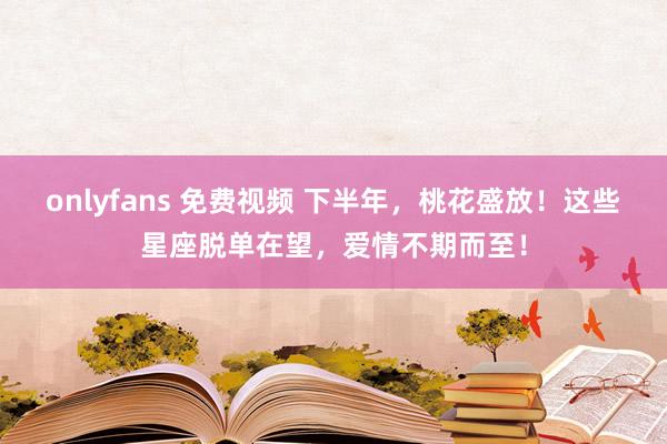 onlyfans 免费视频 下半年，桃花盛放！这些星座脱单在望，爱情不期而至！