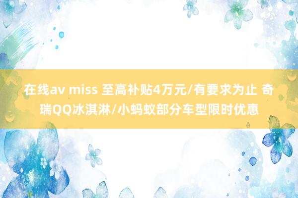 在线av miss 至高补贴4万元/有要求为止 奇瑞QQ冰淇淋/小蚂蚁部分车型限时优惠